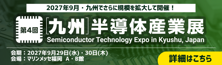 第4回［九州］半導体産業展 Semiconductor Technology Expo in Kyushu,Japan　2027年9月29日・30日　マリンメッセ福岡A・B館　詳細はこちら